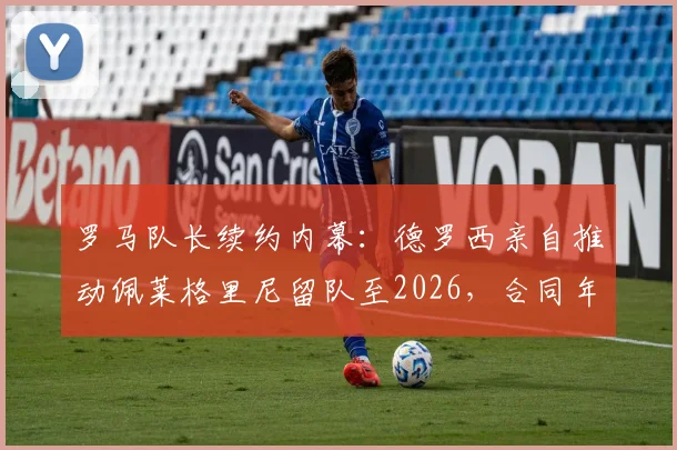 罗马队长续约内幕:德罗西亲自推动佩莱格里尼留队至2026,合同年薪与核心阵容计划全解析