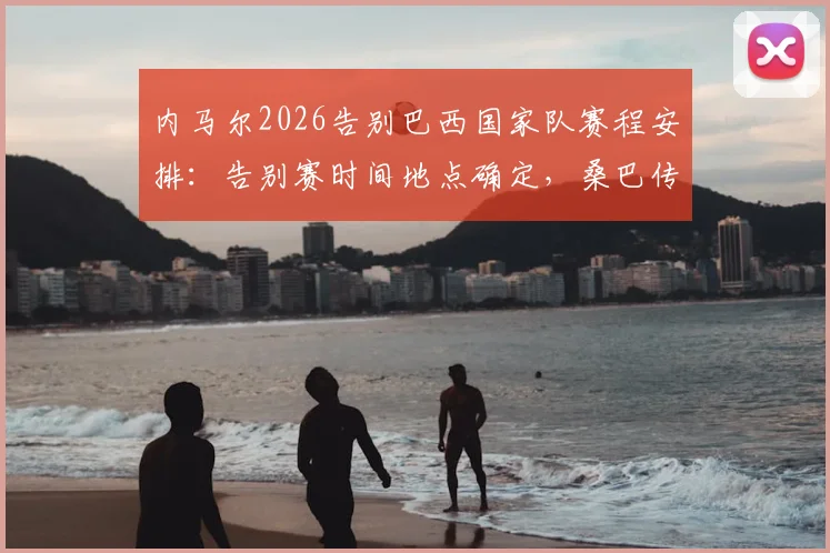 内马尔2026告别巴西国家队赛程安排：告别赛时间地点确定，桑巴传奇告别战全解析