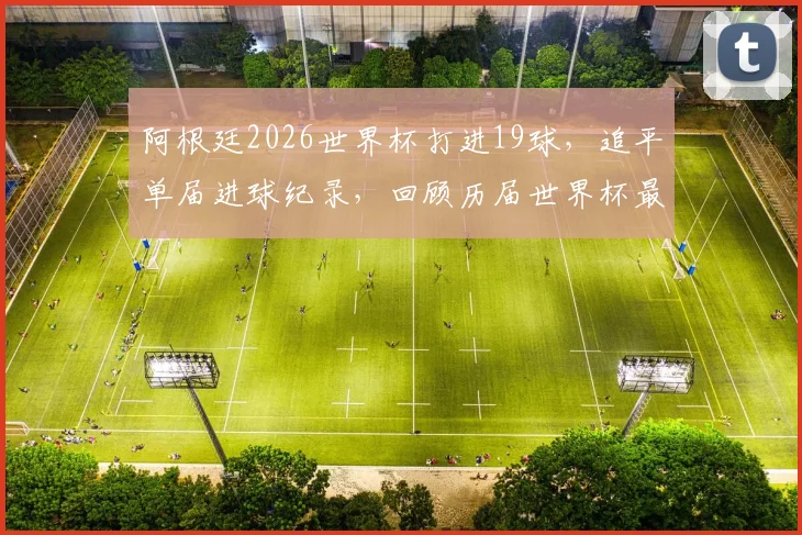 阿根廷2026世界杯打进19球，追平单届进球纪录，回顾历届世界杯最强攻击火力排名