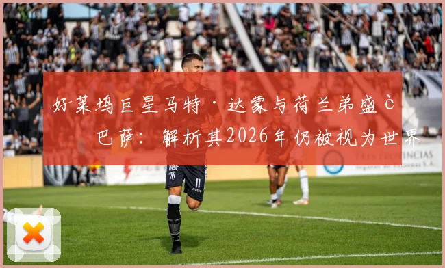 好莱坞巨星马特·达蒙与荷兰弟盛赞巴萨：解析其2026年仍被视为世界最佳俱乐部的独特气质