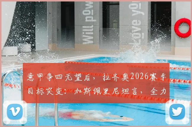 意甲争四无望后，拉齐奥2026赛季目标突变：加斯佩里尼坦言，全力阻击罗马成唯一动力