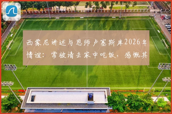 西蒙尼讲述与恩师卢塞斯库2026年情谊：常被请去家中吃饭，感慨其重情重义