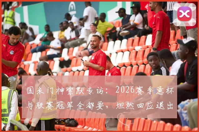 国米门神索默专访：2026赛季意杯与联赛冠军全都要，坦然回应退出瑞士国家队决定