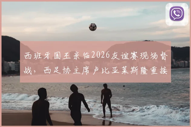 西班牙国王亲临2026友谊赛现场督战，西足协主席卢比亚莱斯隆重接待乌拉圭贵客