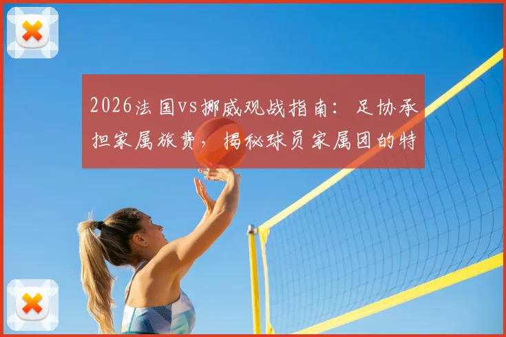 2026法国vs挪威观战指南：足协承担家属旅费，揭秘球员家属团的特殊福利与后勤安排