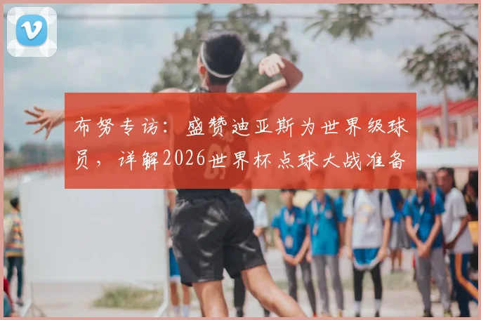 布努专访：盛赞迪亚斯为世界级球员，详解2026世界杯点球大战准备工作与心路历程