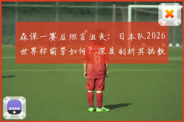 森保一赛后坦言沮丧：日本队2026世界杯前景如何？深度剖析其执教能力与未来挑战