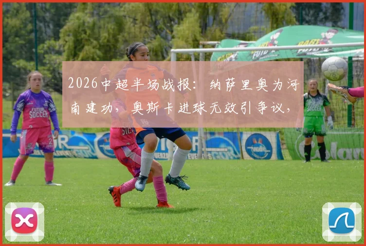 2026中超半场战报：纳萨里奥为河南建功，奥斯卡进球无效引争议，河南暂1-0领先云南