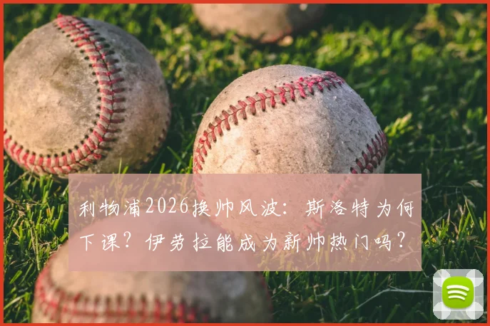 利物浦2026换帅风波:斯洛特为何下课?伊劳拉能成为新帅热门吗?罗马诺最新爆料解读