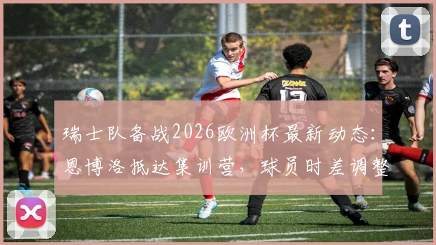 瑞士队备战2026欧洲杯最新动态:恩博洛抵达集训营,球员时差调整成关键课题,附专业恢复方案解析