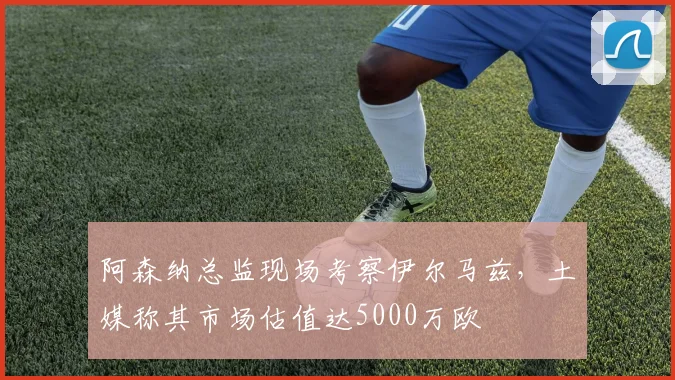 阿森纳总监现场考察伊尔马兹，土媒称其市场估值达5000万欧
