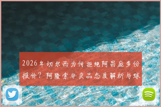 2026年切尔西为何拒绝阿昌庞多份报价?阿隆索非卖品态度解析与球员转会前景