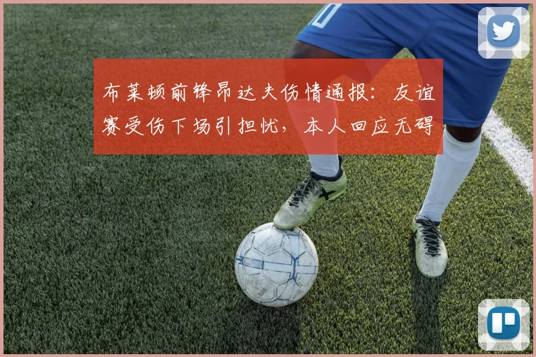 布莱顿前锋昂达夫伤情通报：友谊赛受伤下场引担忧，本人回应无碍仅需短期休整